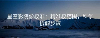 星空影院像校准：精准校范围，科学拆解步骤