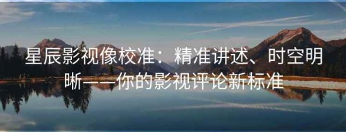 星辰影视像校准：精准讲述、时空明晰——你的影视评论新标准