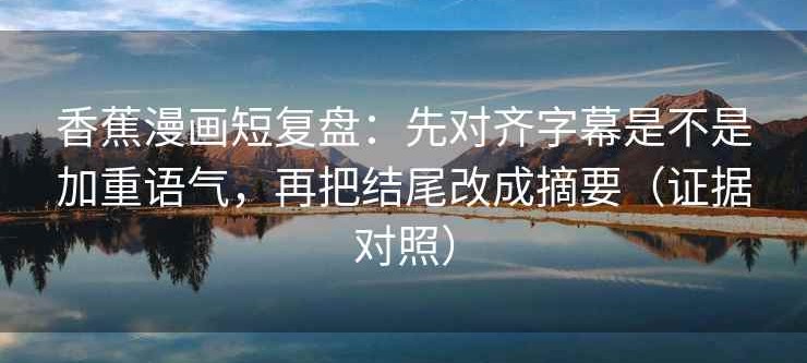 香蕉漫画短复盘：先对齐字幕是不是加重语气，再把结尾改成摘要（证据对照）