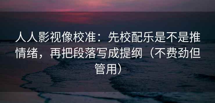 人人影视像校准：先校配乐是不是推情绪，再把段落写成提纲（不费劲但管用）
