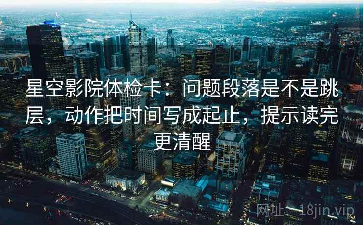 星空影院体检卡：问题段落是不是跳层，动作把时间写成起止，提示读完更清醒