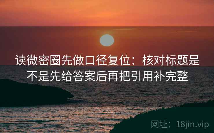 读微密圈先做口径复位：核对标题是不是先给答案后再把引用补完整