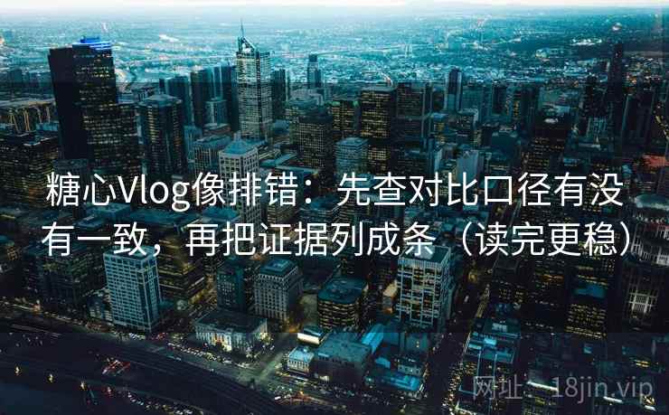 糖心Vlog像排错：先查对比口径有没有一致，再把证据列成条（读完更稳）