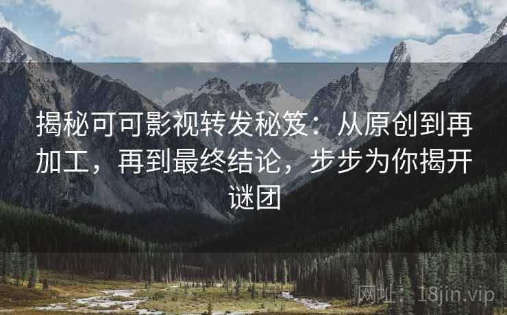 揭秘可可影视转发秘笈：从原创到再加工，再到最终结论，步步为你揭开谜团