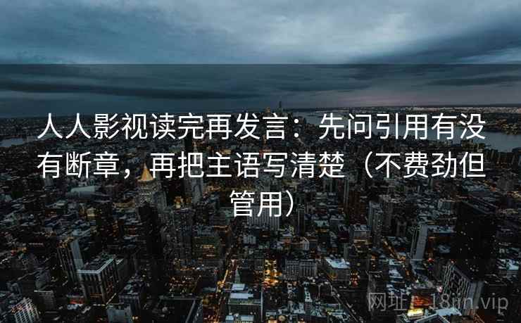 人人影视读完再发言：先问引用有没有断章，再把主语写清楚（不费劲但管用）