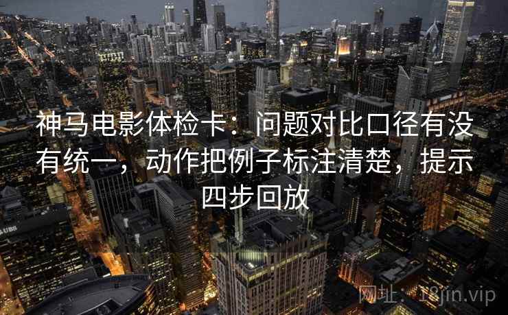 神马电影体检卡:问题对比口径有没有统一,动作把例子标注清楚,提示四步回放 神马电影体检卡:问题对比口径有没有统一,动作把例子标注清楚,提示四步回放