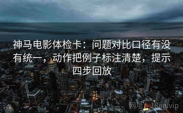 神马电影体检卡:问题对比口径有没有统一,动作把例子标注清楚,提示四步回放 神马电影体检卡:问题对比口径有没有统一,动作把例子标注清楚,提示四步回放