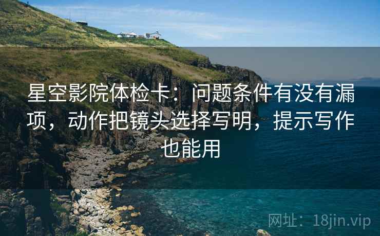 星空影院体检卡:问题条件有没有漏项,动作把镜头选择写明,提示写作也能用 星空影院体检卡:问题条件有没有漏项,动作把镜头选择写明,提示写作也能用