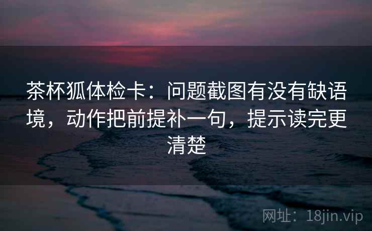 茶杯狐体检卡:问题截图有没有缺语境,动作把前提补一句,提示读完更清楚 茶杯狐体检卡:问题截图有没有缺语境,动作把前提补一句,提示读完更清楚