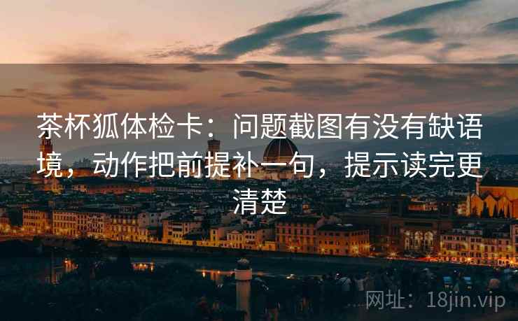 茶杯狐体检卡:问题截图有没有缺语境,动作把前提补一句,提示读完更清楚 茶杯狐体检卡:问题截图有没有缺语境,动作把前提补一句,提示读完更清楚