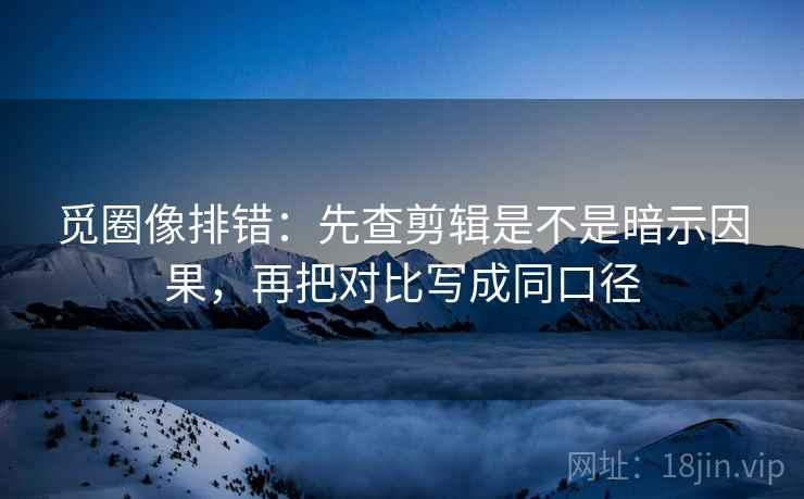 觅圈像排错：先查剪辑是不是暗示因果，再把对比写成同口径