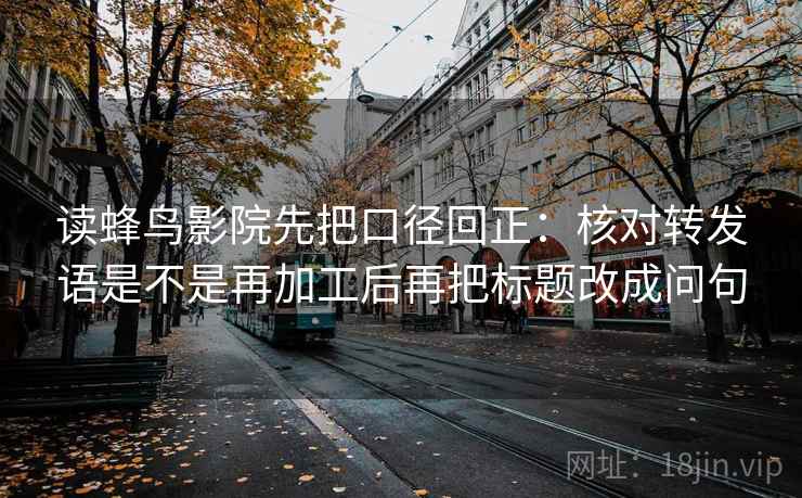 读蜂鸟影院先把口径回正:核对转发语是不是再加工后再把标题改成问句 读蜂鸟影院先把口径回正:核对转发语是不是再加工后再把标题改成问句