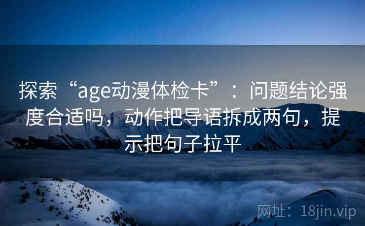 探索“age动漫体检卡”:问题结论强度合适吗,动作把导语拆成两句,提示把句子拉平 探索“age动漫体检卡”:问题结论强度合适吗,动作把导语拆成两句,提示把句子拉平