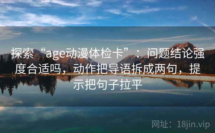 探索“age动漫体检卡”:问题结论强度合适吗,动作把导语拆成两句,提示把句子拉平 探索“age动漫体检卡”:问题结论强度合适吗,动作把导语拆成两句,提示把句子拉平