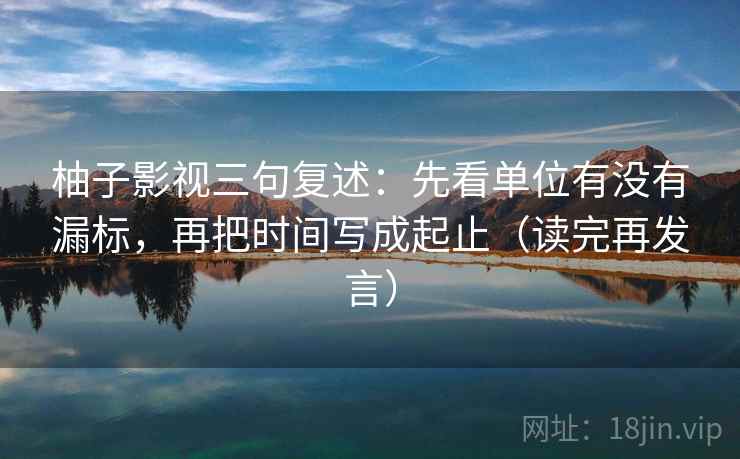 柚子影视三句复述:先看单位有没有漏标,再把时间写成起止(读完再发言) 柚子影视三句复述:先看单位有没有漏标,再把时间写成起止(读完再发言)