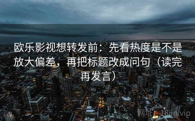 欧乐影视想转发前:先看热度是不是放大偏差,再把标题改成问句(读完再发言) 欧乐影视想转发前:先看热度是不是放大偏差,再把标题改成问句(读完再发言)