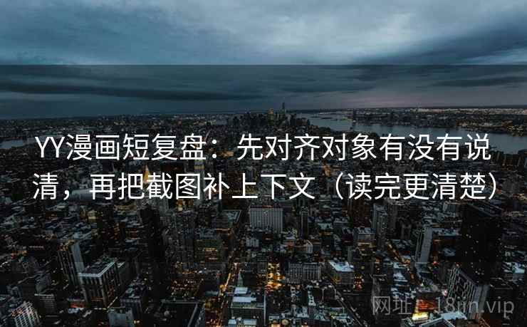 YY漫画短复盘：先对齐对象有没有说清，再把截图补上下文（读完更清楚）