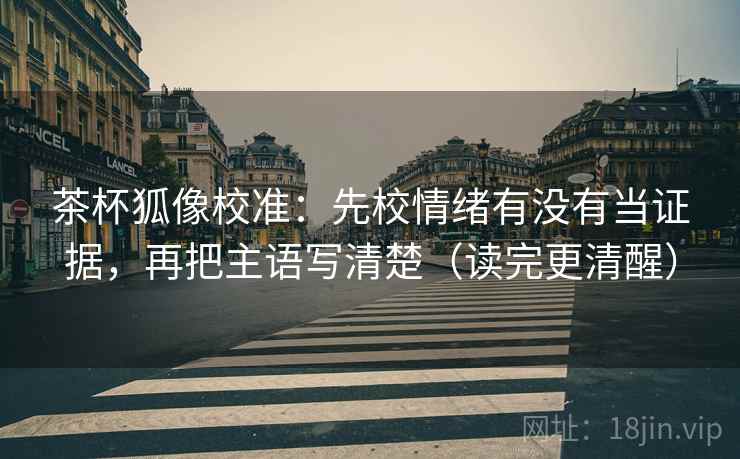 茶杯狐像校准：先校情绪有没有当证据，再把主语写清楚（读完更清醒）