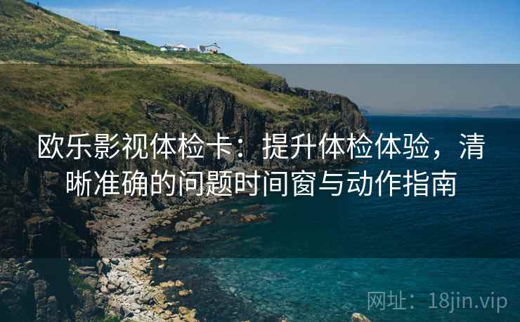 欧乐影视体检卡:提升体检体验,清晰准确的问题时间窗与动作指南 欧乐影视体检卡:提升体检体验,清晰准确的问题时间窗与动作指南